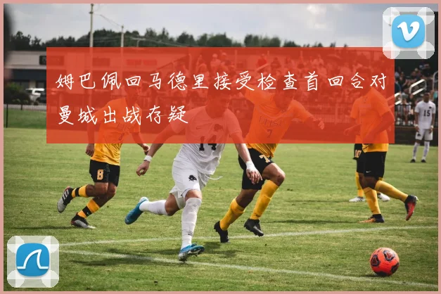 姆巴佩回马德里接受检查首回合对曼城出战存疑