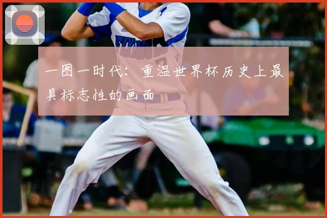 一图一时代：重温世界杯历史上最具标志性的画面