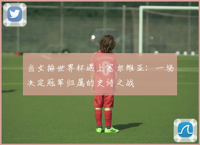 当女排世界杯遇上塞尔维亚：一场决定冠军归属的史诗之战