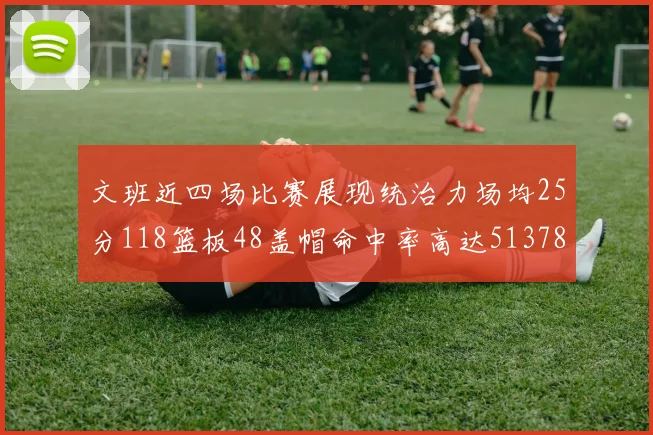 文班近四场比赛展现统治力场均25分118篮板48盖帽命中率高达513782