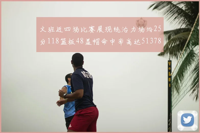文班近四场比赛展现统治力场均25分118篮板48盖帽命中率高达513782