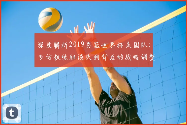 深度解析2019男篮世界杯美国队:专访教练组谈失利背后的战略调整