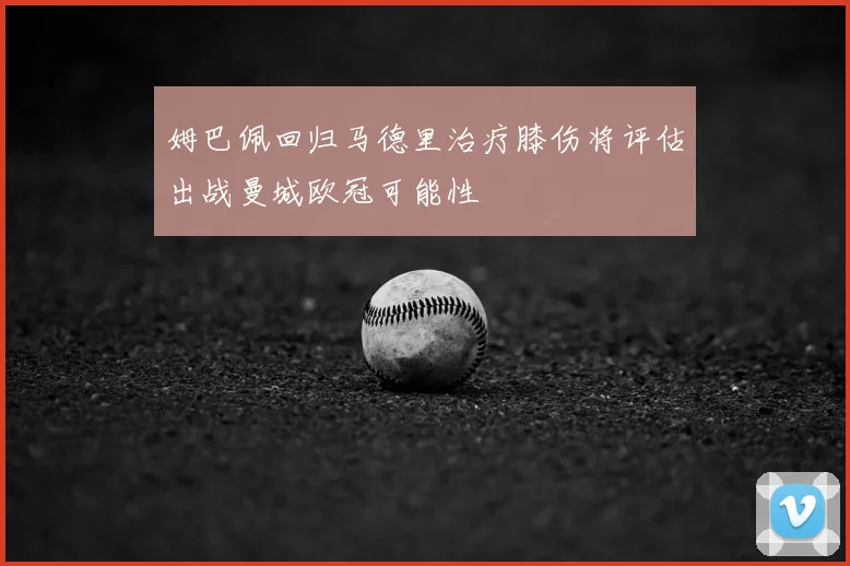 姆巴佩回归马德里治疗膝伤将评估出战曼城欧冠可能性