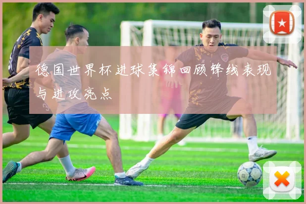 德国世界杯进球集锦回顾锋线表现与进攻亮点