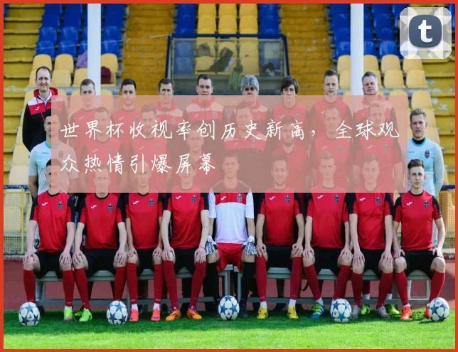 世界杯收视率创历史新高,全球观众热情引爆屏幕
