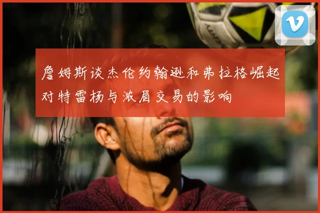 詹姆斯谈杰伦约翰逊和弗拉格崛起对特雷杨与浓眉交易的影响