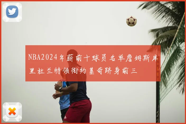 NBA2024年薪前十球员名单詹姆斯库里杜兰特领衔约基奇跻身前三
