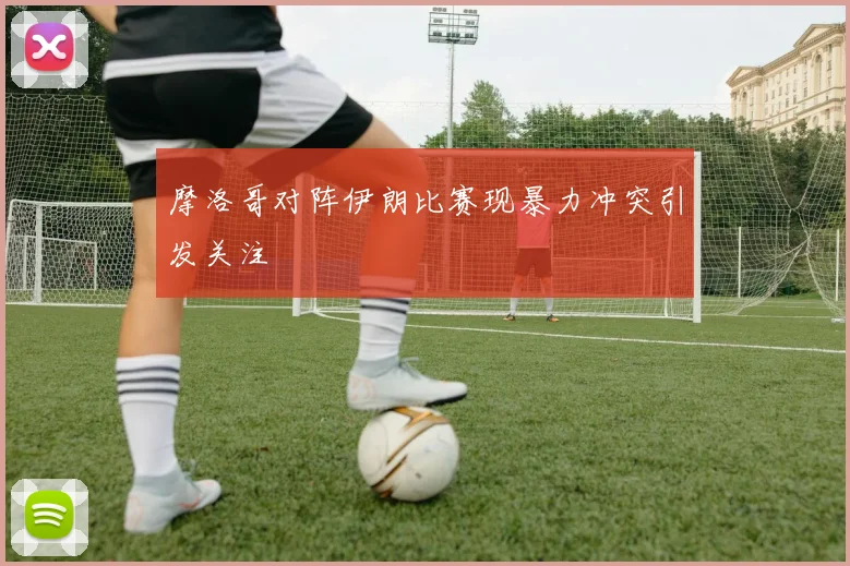 摩洛哥对阵伊朗比赛现暴力冲突引发关注
