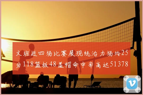 文班近四场比赛展现统治力场均25分118篮板48盖帽命中率高达513782