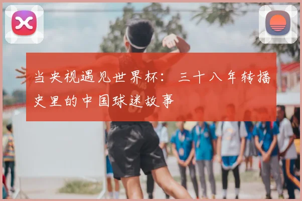 当央视遇见世界杯:三十八年转播史里的中国球迷故事