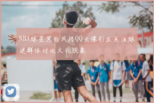 NBA球星黑白风格QQ头像引发关注球迷群体讨论文化现象