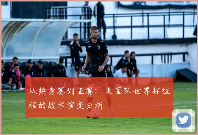 从热身赛到正赛:美国队世界杯征程的战术演变分析