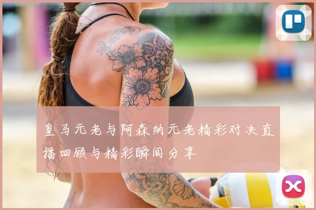 皇马元老与阿森纳元老精彩对决直播回顾与精彩瞬间分享