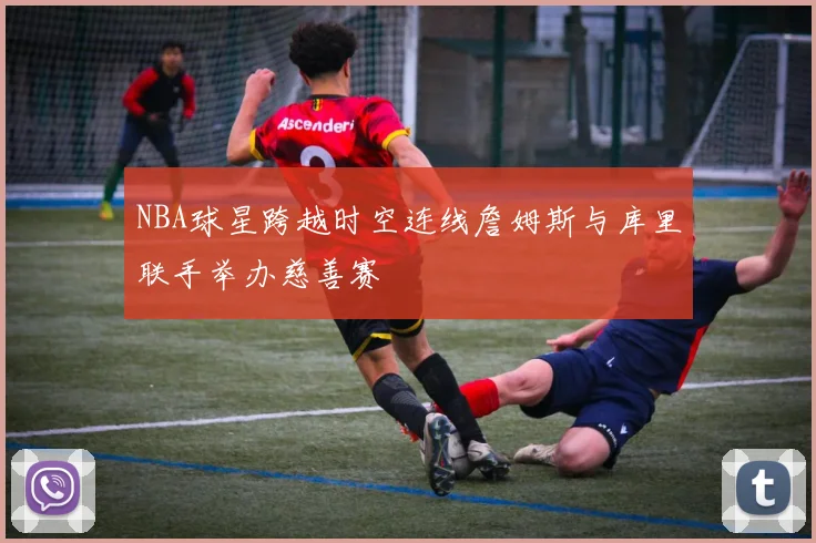 NBA球星跨越时空连线詹姆斯与库里联手举办慈善赛