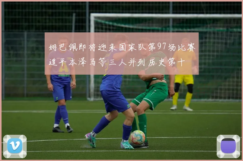 姆巴佩即将迎来国家队第97场比赛追平本泽马等三人并列历史第十
