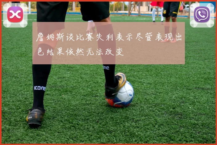 詹姆斯谈比赛失利表示尽管表现出色结果依然无法改变