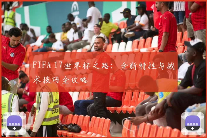 FIFA 17世界杯之路:全新特性与战术技巧全攻略