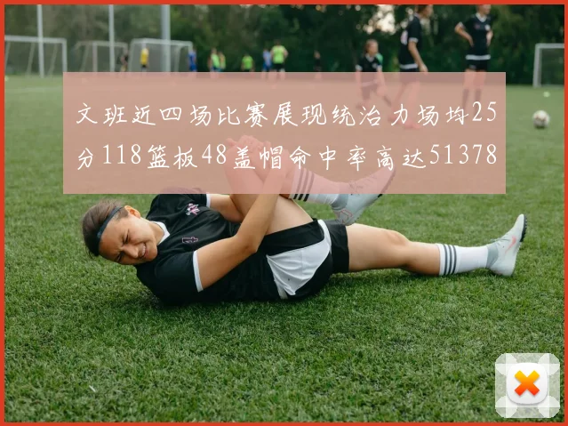 文班近四场比赛展现统治力场均25分118篮板48盖帽命中率高达513782