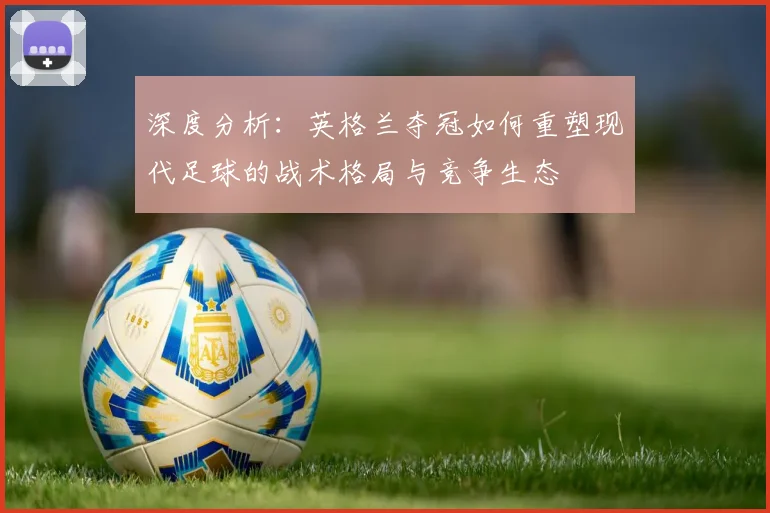 深度分析:英格兰夺冠如何重塑现代足球的战术格局与竞争生态