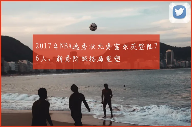 2017年NBA选秀状元秀富尔茨登陆76人,新秀阶级格局重塑