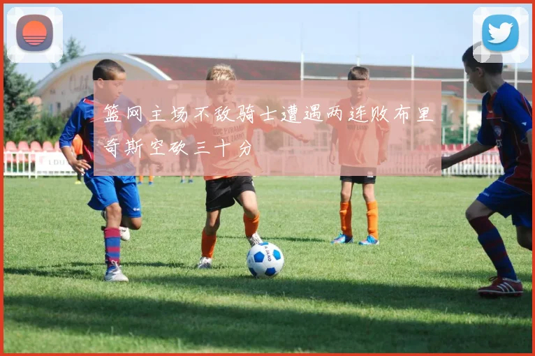 篮网主场不敌骑士遭遇两连败布里奇斯空砍三十分