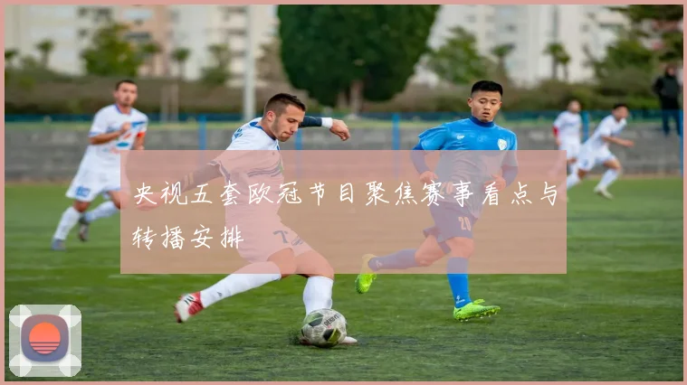央视五套欧冠节目聚焦赛事看点与转播安排
