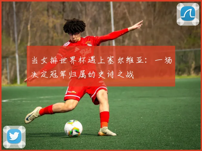 当女排世界杯遇上塞尔维亚：一场决定冠军归属的史诗之战