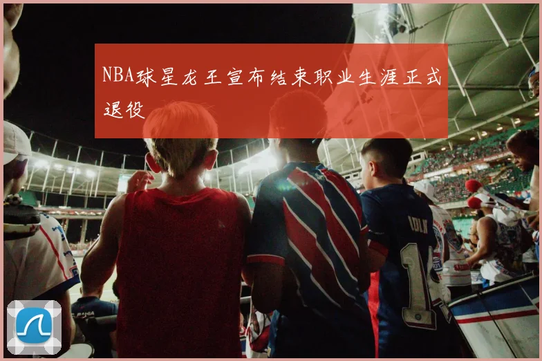 NBA球星龙王宣布结束职业生涯正式退役
