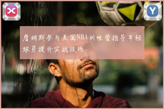 詹姆斯参与美国NBA训练营指导年轻球员提升实战技巧