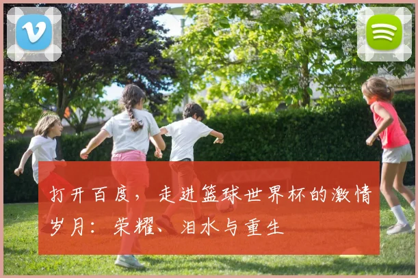 打开百度,走进篮球世界杯的激情岁月:荣耀、泪水与重生