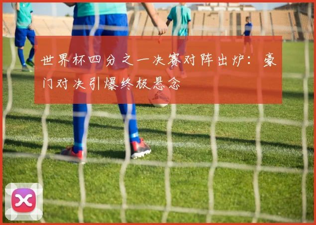 世界杯四分之一决赛对阵出炉:豪门对决引爆终极悬念