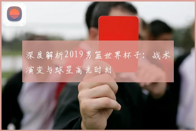 深度解析2019男篮世界杯子：战术演变与球星高光时刻