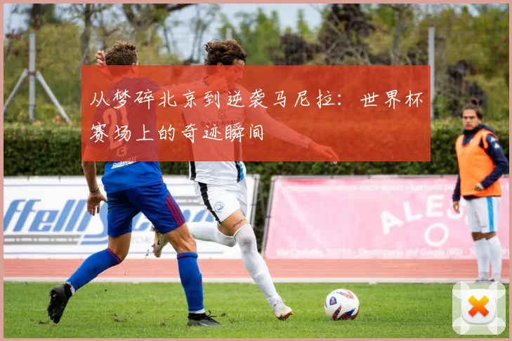 从梦碎北京到逆袭马尼拉:世界杯赛场上的奇迹瞬间