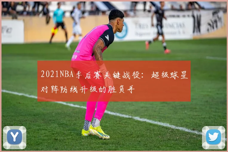 2021NBA季后赛关键战役:超级球星对阵防线升级的胜负手