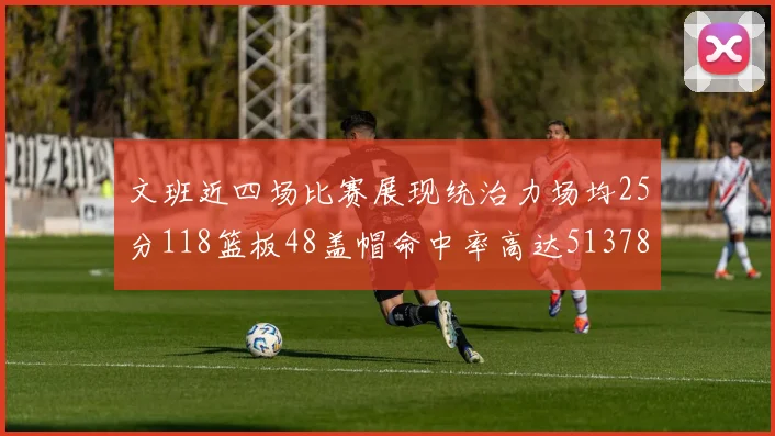 文班近四场比赛展现统治力场均25分118篮板48盖帽命中率高达513782