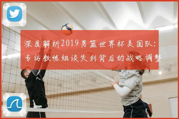 深度解析2019男篮世界杯美国队:专访教练组谈失利背后的战略调整