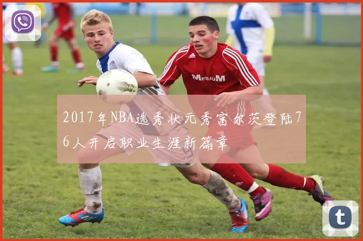 2017年NBA选秀状元秀富尔茨登陆76人开启职业生涯新篇章