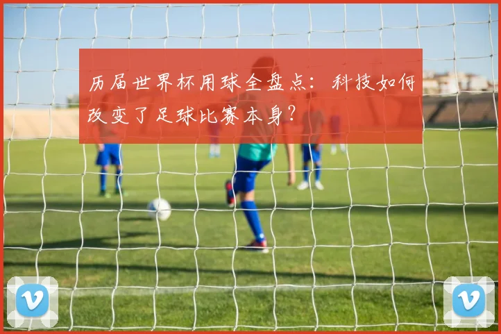 历届世界杯用球全盘点:科技如何改变了足球比赛本身?