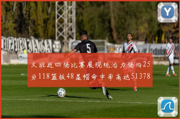 文班近四场比赛展现统治力场均25分118篮板48盖帽命中率高达513782