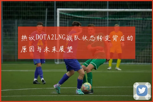 热议DOTA2LNG战队状态转变背后的原因与未来展望