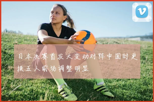 日本决赛首发大变动对阵中国时更换五人前场调整明显