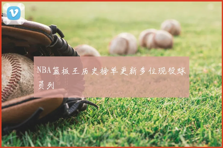 NBA篮板王历史榜单更新多位现役球员列