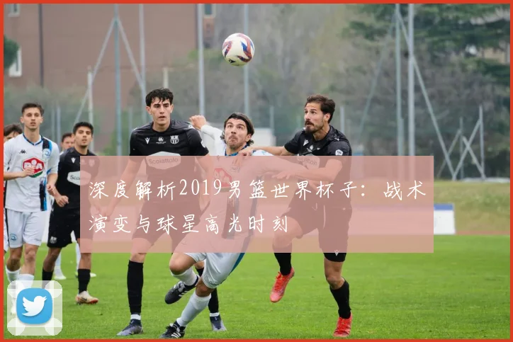 深度解析2019男篮世界杯子:战术演变与球星高光时刻