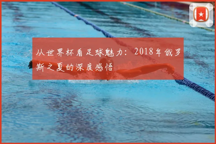 从世界杯看足球魅力:2018年俄罗斯之夏的深度感悟