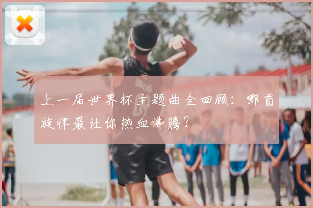 上一届世界杯主题曲全回顾:哪首旋律最让你热血沸腾?