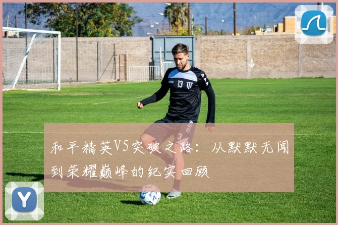 和平精英V5突破之路:从默默无闻到荣耀巅峰的纪实回顾