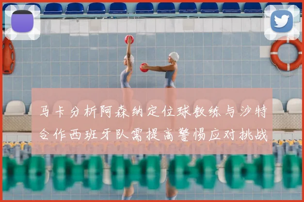 马卡分析阿森纳定位球教练与沙特合作西班牙队需提高警惕应对挑战