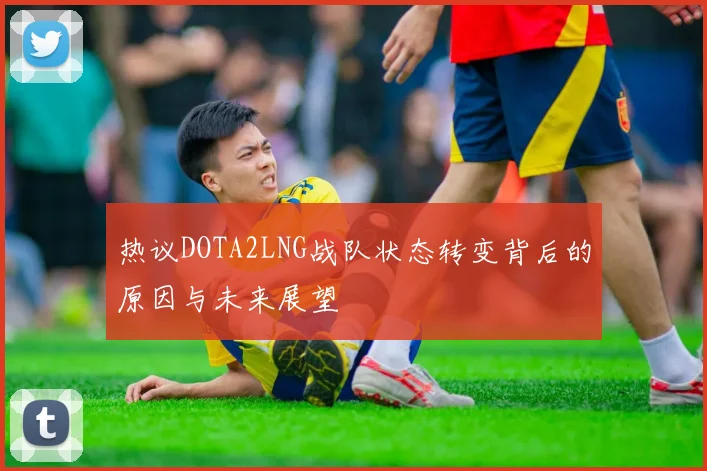 热议DOTA2LNG战队状态转变背后的原因与未来展望