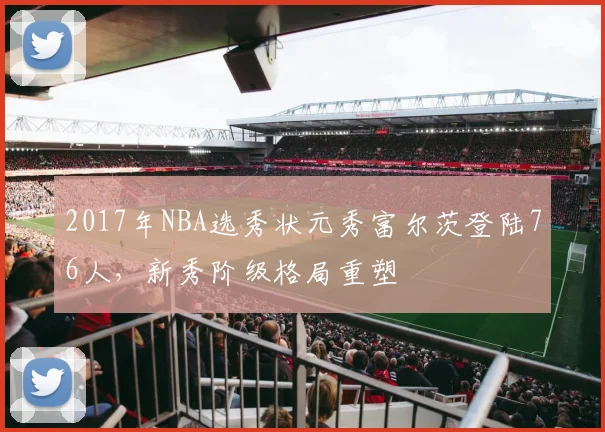 2017年NBA选秀状元秀富尔茨登陆76人，新秀阶级格局重塑