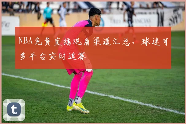 NBA免费直播观看渠道汇总,球迷可多平台实时追赛
